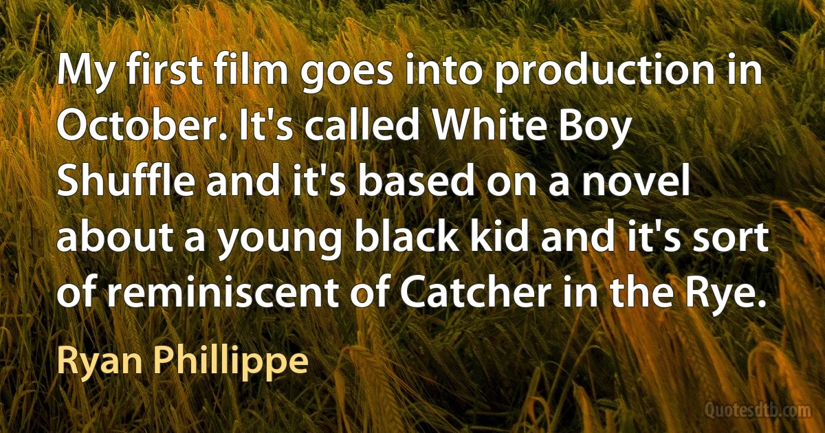 My first film goes into production in October. It's called White Boy Shuffle and it's based on a novel about a young black kid and it's sort of reminiscent of Catcher in the Rye. (Ryan Phillippe)