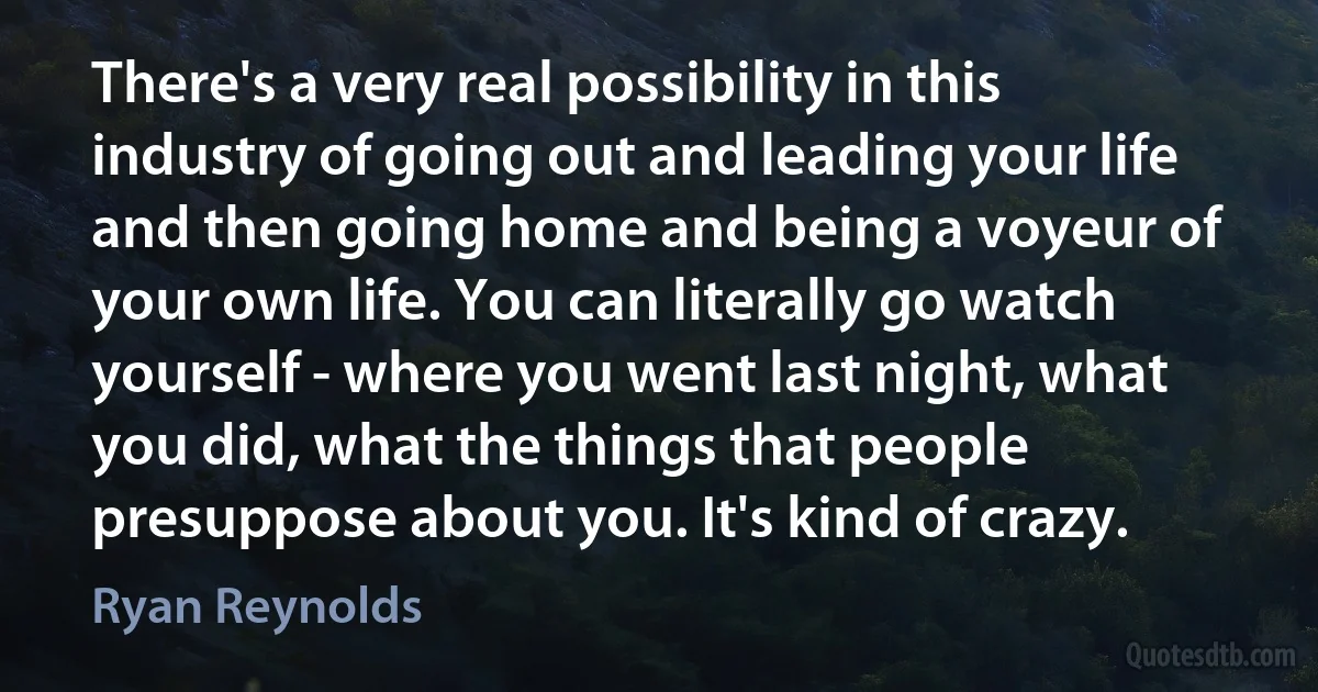 There's a very real possibility in this industry of going out and leading your life and then going home and being a voyeur of your own life. You can literally go watch yourself - where you went last night, what you did, what the things that people presuppose about you. It's kind of crazy. (Ryan Reynolds)