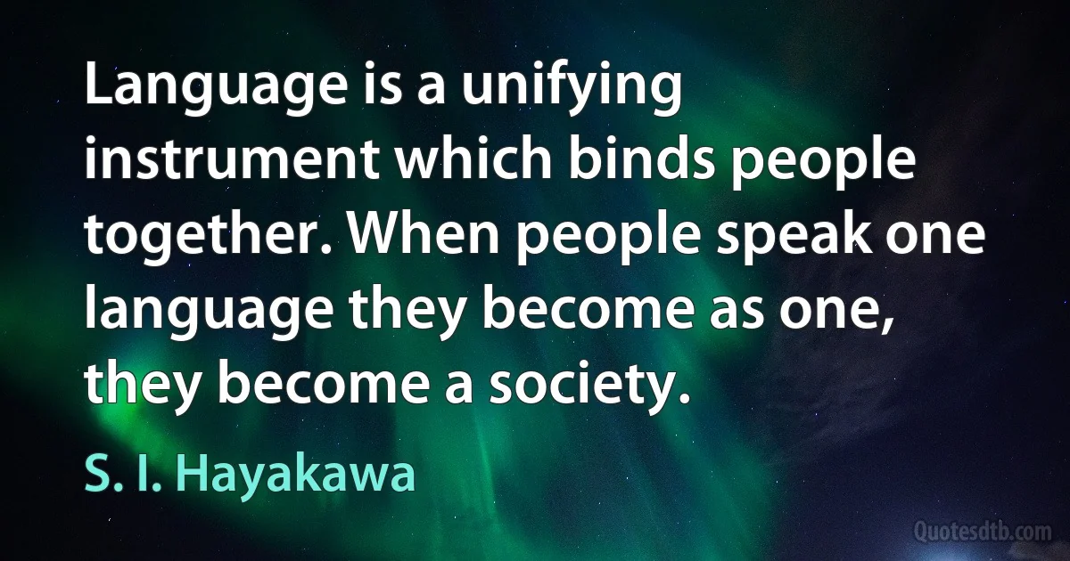 Language is a unifying instrument which binds people together. When people speak one language they become as one, they become a society. (S. I. Hayakawa)