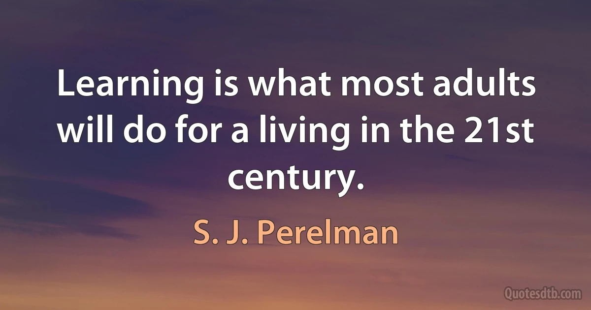 Learning is what most adults will do for a living in the 21st century. (S. J. Perelman)