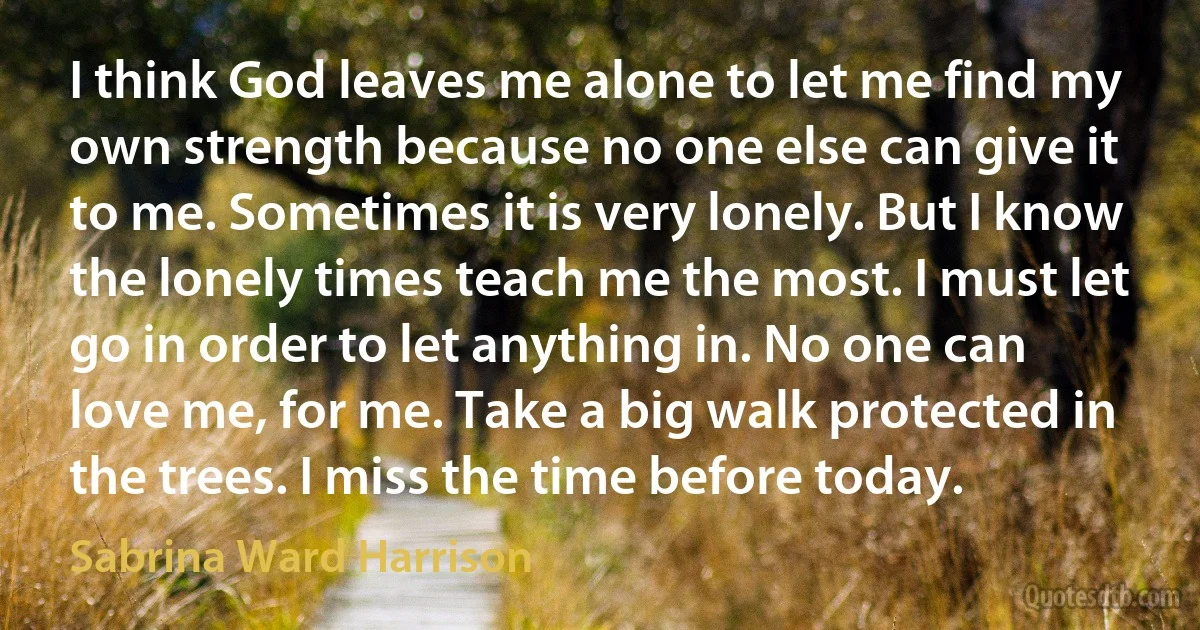 I think God leaves me alone to let me find my own strength because no one else can give it to me. Sometimes it is very lonely. But I know the lonely times teach me the most. I must let go in order to let anything in. No one can love me, for me. Take a big walk protected in the trees. I miss the time before today. (Sabrina Ward Harrison)