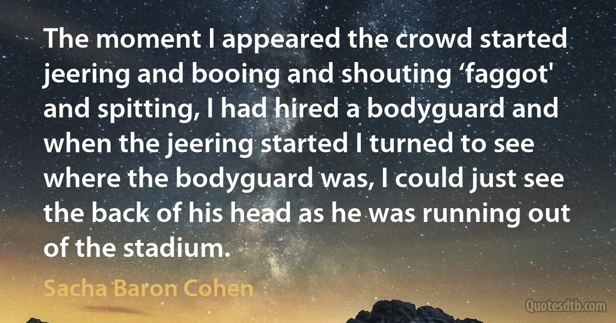 The moment I appeared the crowd started jeering and booing and shouting ‘faggot' and spitting, I had hired a bodyguard and when the jeering started I turned to see where the bodyguard was, I could just see the back of his head as he was running out of the stadium. (Sacha Baron Cohen)