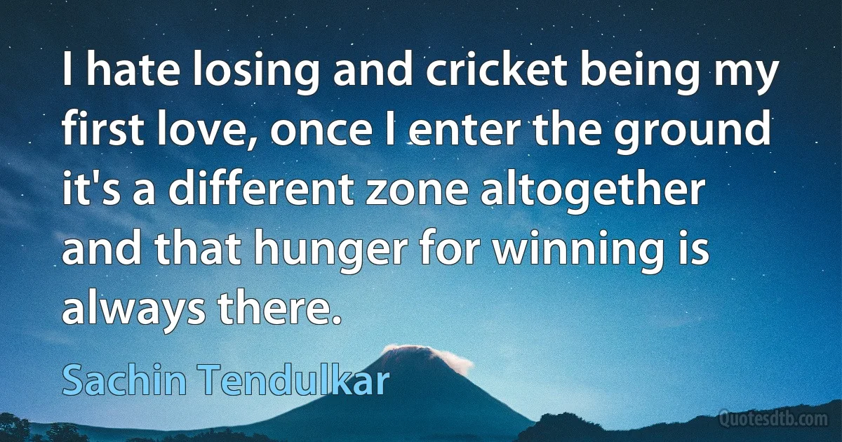 I hate losing and cricket being my first love, once I enter the ground it's a different zone altogether and that hunger for winning is always there. (Sachin Tendulkar)