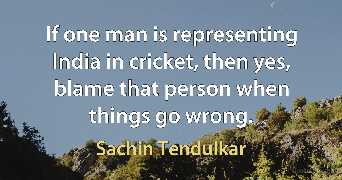 If one man is representing India in cricket, then yes, blame that person when things go wrong. (Sachin Tendulkar)