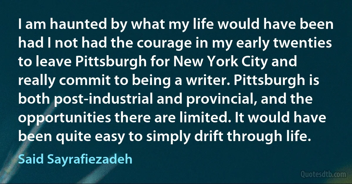 I am haunted by what my life would have been had I not had the courage in my early twenties to leave Pittsburgh for New York City and really commit to being a writer. Pittsburgh is both post-industrial and provincial, and the opportunities there are limited. It would have been quite easy to simply drift through life. (Said Sayrafiezadeh)