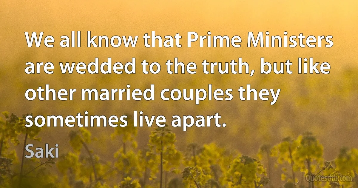 We all know that Prime Ministers are wedded to the truth, but like other married couples they sometimes live apart. (Saki)