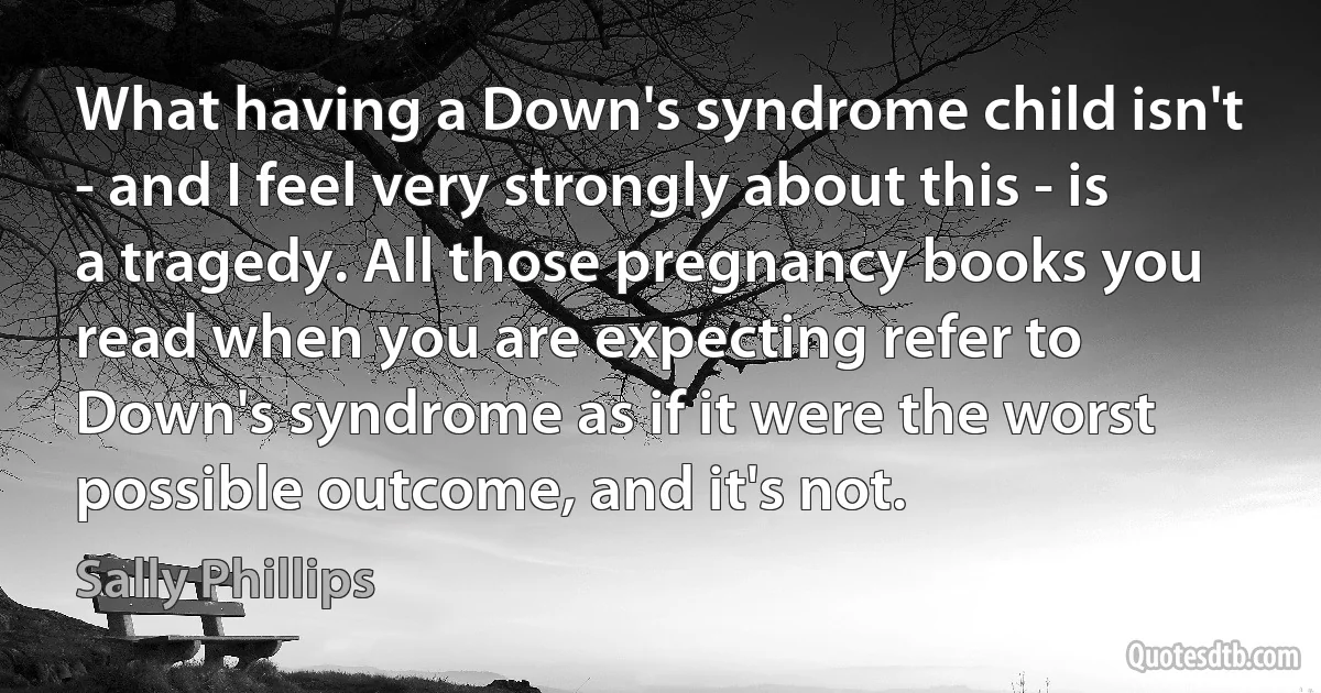 What having a Down's syndrome child isn't - and I feel very strongly about this - is a tragedy. All those pregnancy books you read when you are expecting refer to Down's syndrome as if it were the worst possible outcome, and it's not. (Sally Phillips)