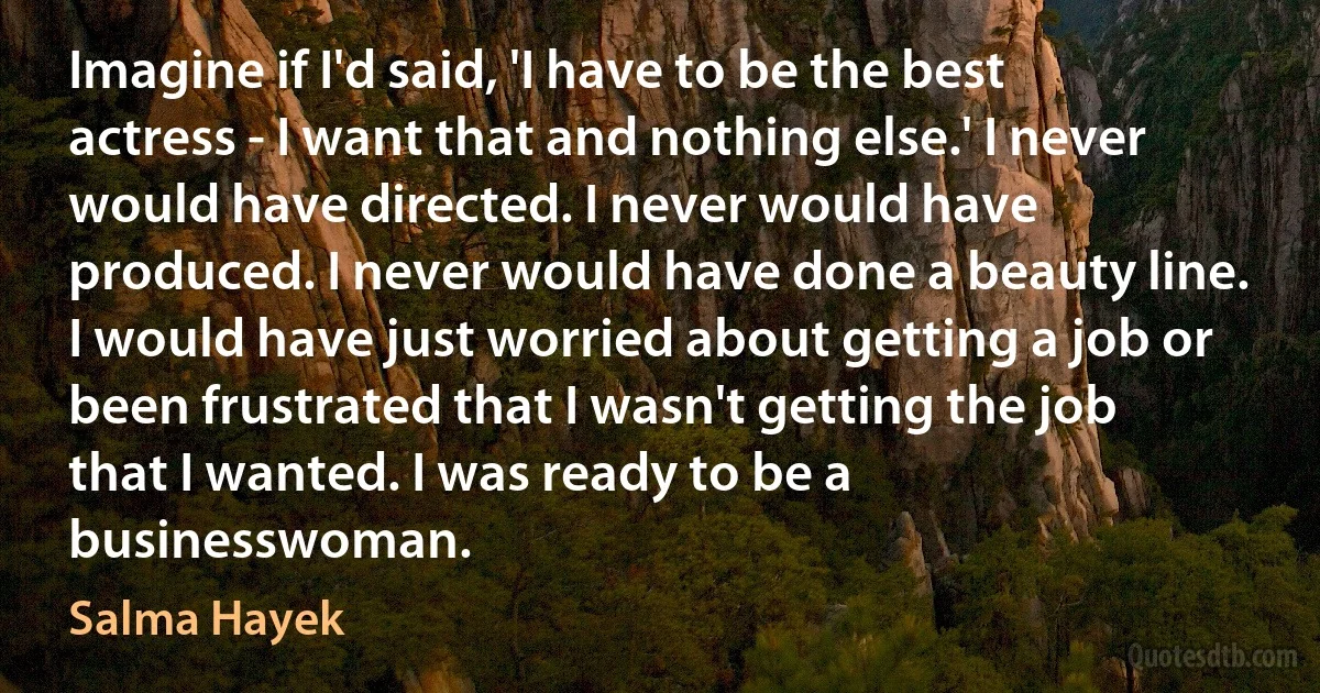 Imagine if I'd said, 'I have to be the best actress - I want that and nothing else.' I never would have directed. I never would have produced. I never would have done a beauty line. I would have just worried about getting a job or been frustrated that I wasn't getting the job that I wanted. I was ready to be a businesswoman. (Salma Hayek)