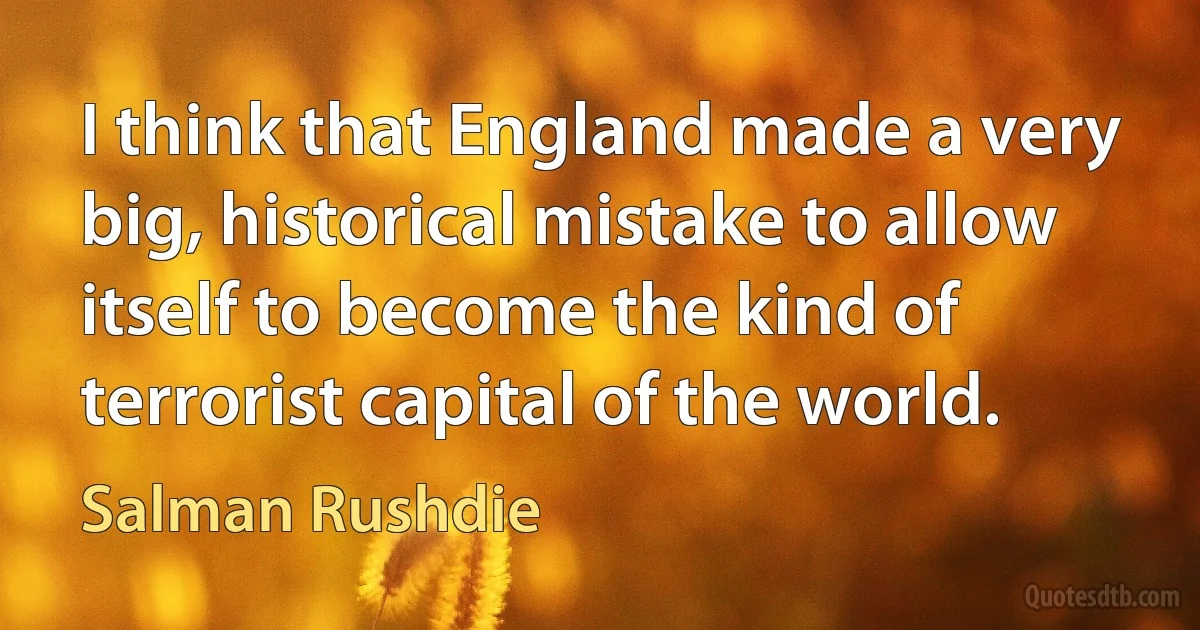 I think that England made a very big, historical mistake to allow itself to become the kind of terrorist capital of the world. (Salman Rushdie)