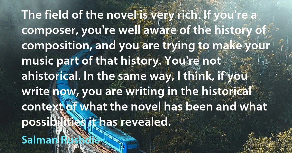 The field of the novel is very rich. If you're a composer, you're well aware of the history of composition, and you are trying to make your music part of that history. You're not ahistorical. In the same way, I think, if you write now, you are writing in the historical context of what the novel has been and what possibilities it has revealed. (Salman Rushdie)