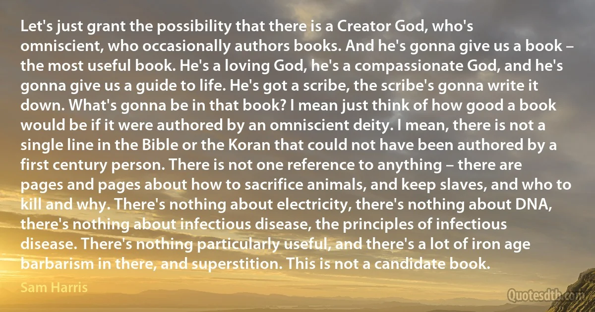 Let's just grant the possibility that there is a Creator God, who's omniscient, who occasionally authors books. And he's gonna give us a book – the most useful book. He's a loving God, he's a compassionate God, and he's gonna give us a guide to life. He's got a scribe, the scribe's gonna write it down. What's gonna be in that book? I mean just think of how good a book would be if it were authored by an omniscient deity. I mean, there is not a single line in the Bible or the Koran that could not have been authored by a first century person. There is not one reference to anything – there are pages and pages about how to sacrifice animals, and keep slaves, and who to kill and why. There's nothing about electricity, there's nothing about DNA, there's nothing about infectious disease, the principles of infectious disease. There's nothing particularly useful, and there's a lot of iron age barbarism in there, and superstition. This is not a candidate book. (Sam Harris)