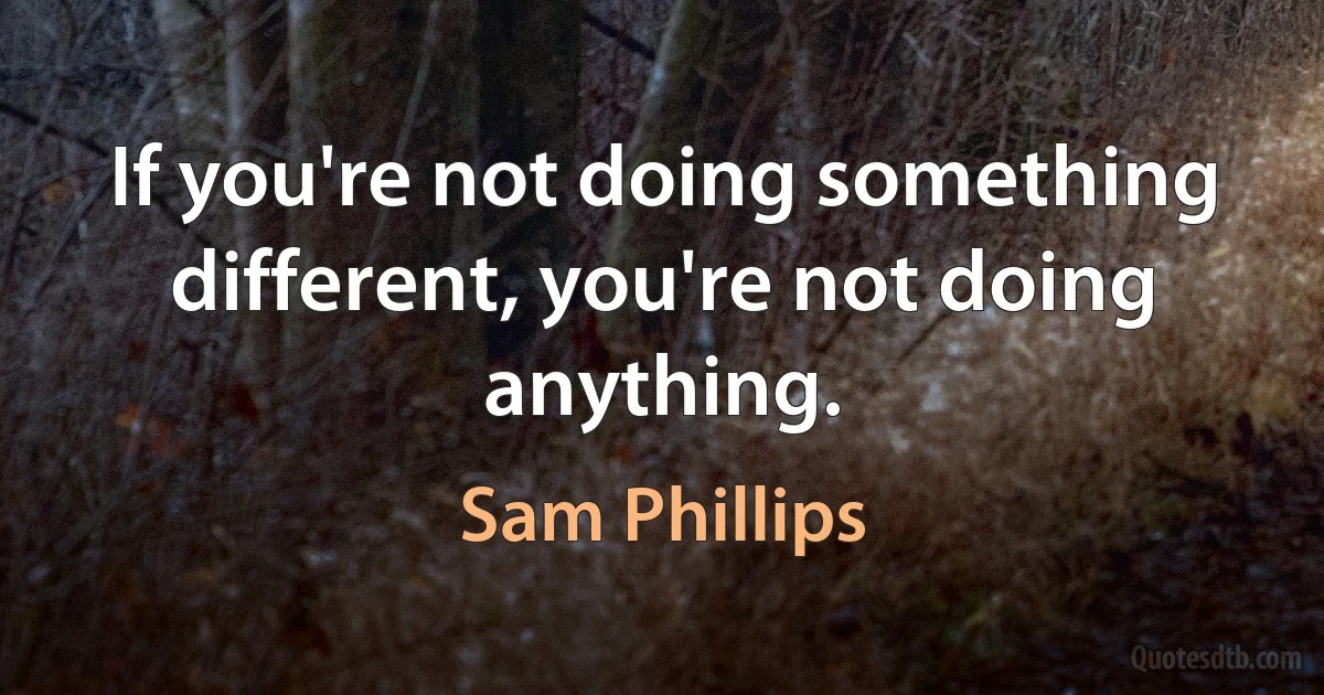 If you're not doing something different, you're not doing anything. (Sam Phillips)