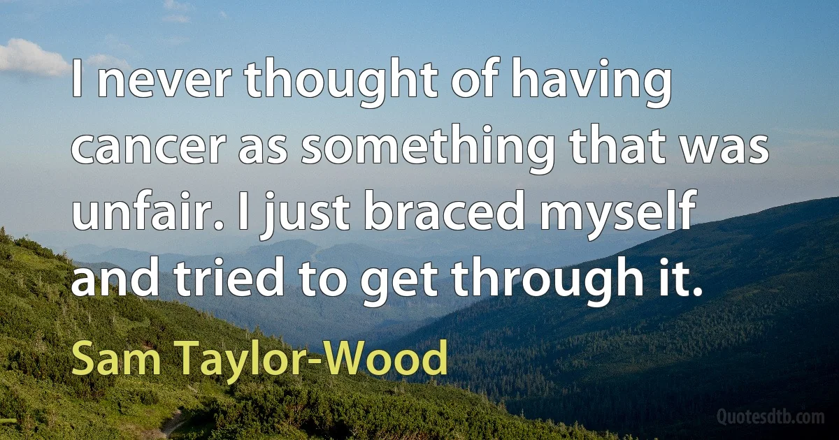 I never thought of having cancer as something that was unfair. I just braced myself and tried to get through it. (Sam Taylor-Wood)