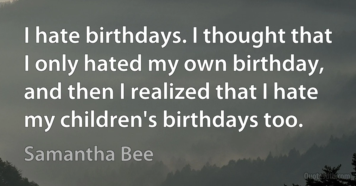 I hate birthdays. I thought that I only hated my own birthday, and then I realized that I hate my children's birthdays too. (Samantha Bee)