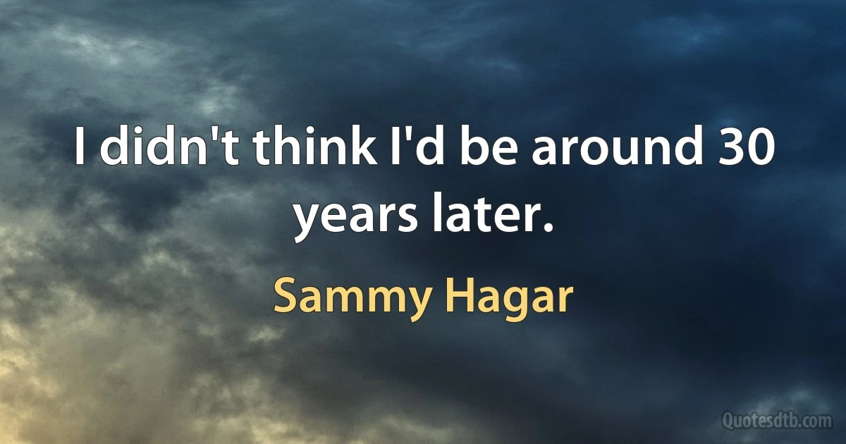 I didn't think I'd be around 30 years later. (Sammy Hagar)