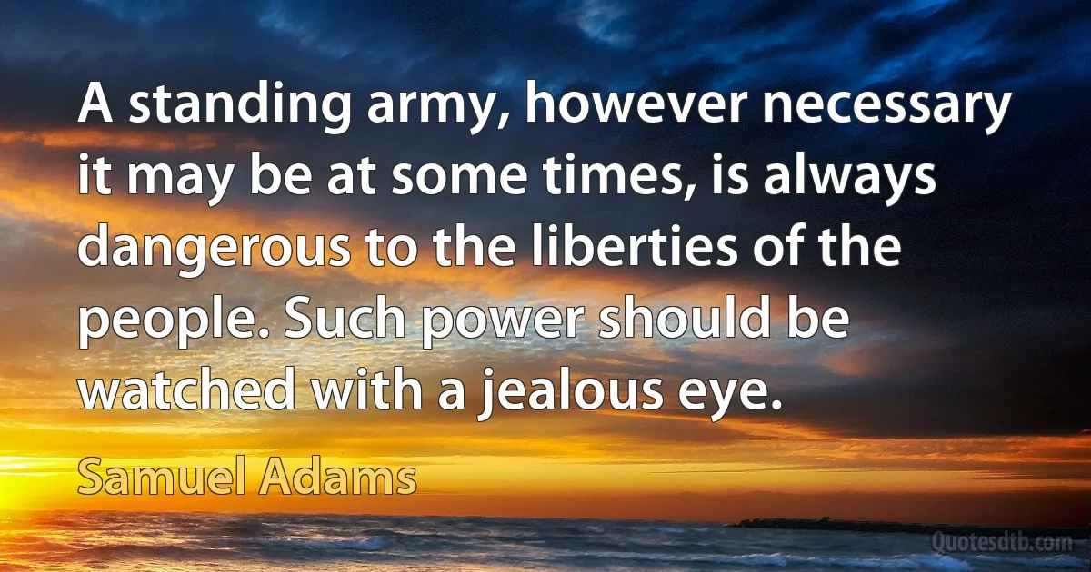 A standing army, however necessary it may be at some times, is always dangerous to the liberties of the people. Such power should be watched with a jealous eye. (Samuel Adams)