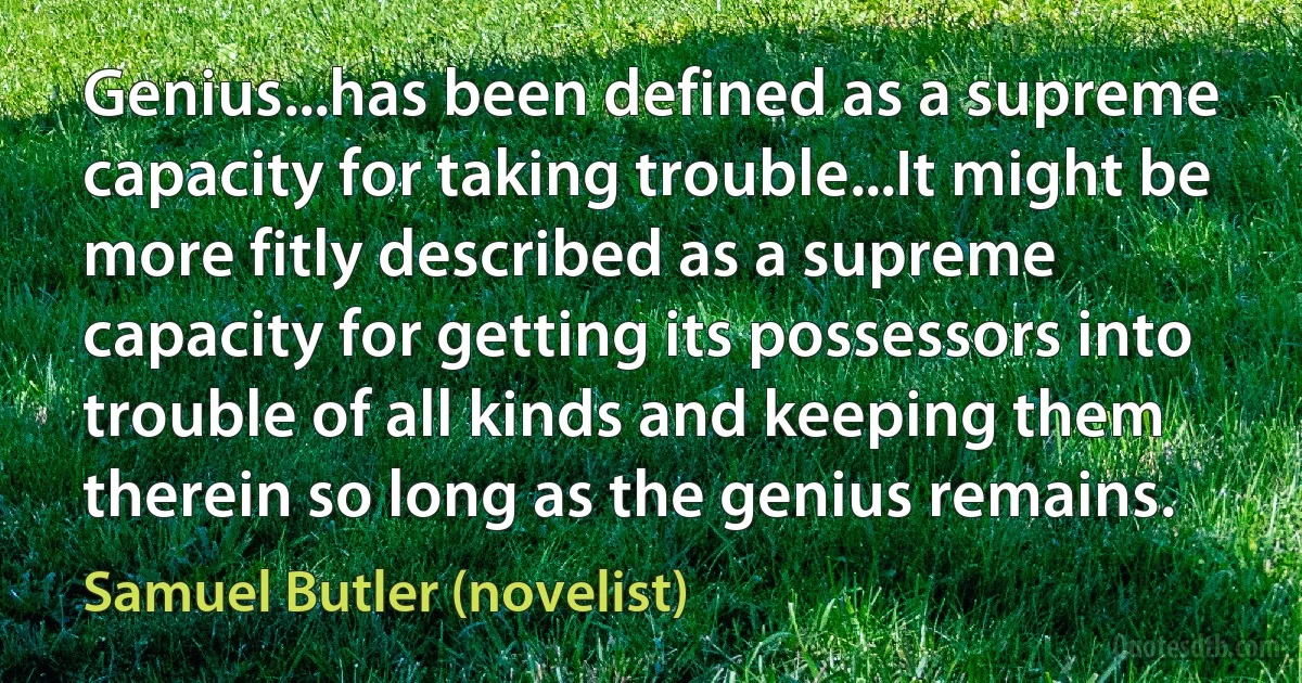 Genius...has been defined as a supreme capacity for taking trouble...It might be more fitly described as a supreme capacity for getting its possessors into trouble of all kinds and keeping them therein so long as the genius remains. (Samuel Butler (novelist))