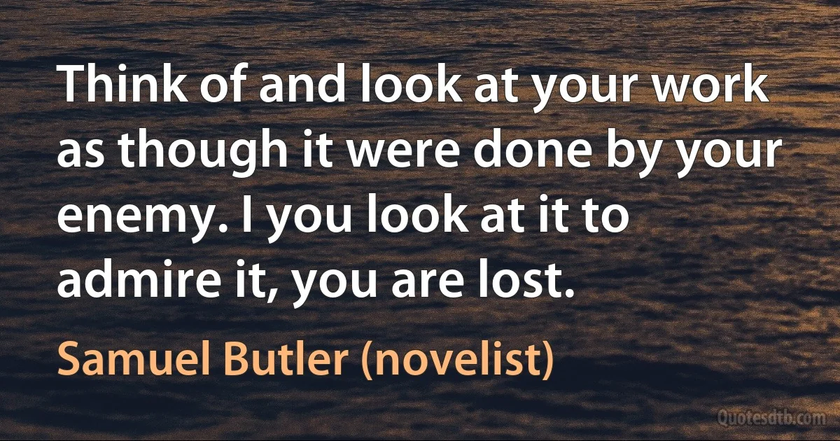 Think of and look at your work as though it were done by your enemy. I you look at it to admire it, you are lost. (Samuel Butler (novelist))