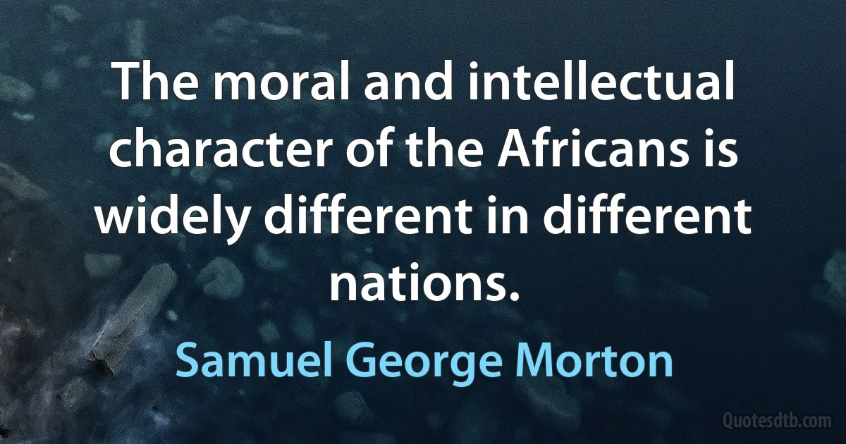 The moral and intellectual character of the Africans is widely different in different nations. (Samuel George Morton)