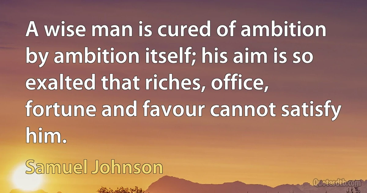 A wise man is cured of ambition by ambition itself; his aim is so exalted that riches, office, fortune and favour cannot satisfy him. (Samuel Johnson)