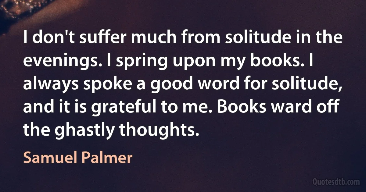 I don't suffer much from solitude in the evenings. I spring upon my books. I always spoke a good word for solitude, and it is grateful to me. Books ward off the ghastly thoughts. (Samuel Palmer)