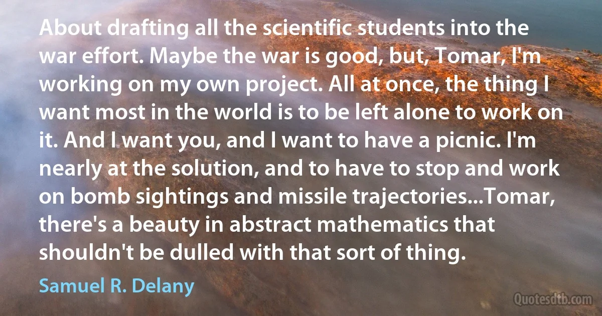 About drafting all the scientific students into the war effort. Maybe the war is good, but, Tomar, I'm working on my own project. All at once, the thing I want most in the world is to be left alone to work on it. And I want you, and I want to have a picnic. I'm nearly at the solution, and to have to stop and work on bomb sightings and missile trajectories...Tomar, there's a beauty in abstract mathematics that shouldn't be dulled with that sort of thing. (Samuel R. Delany)