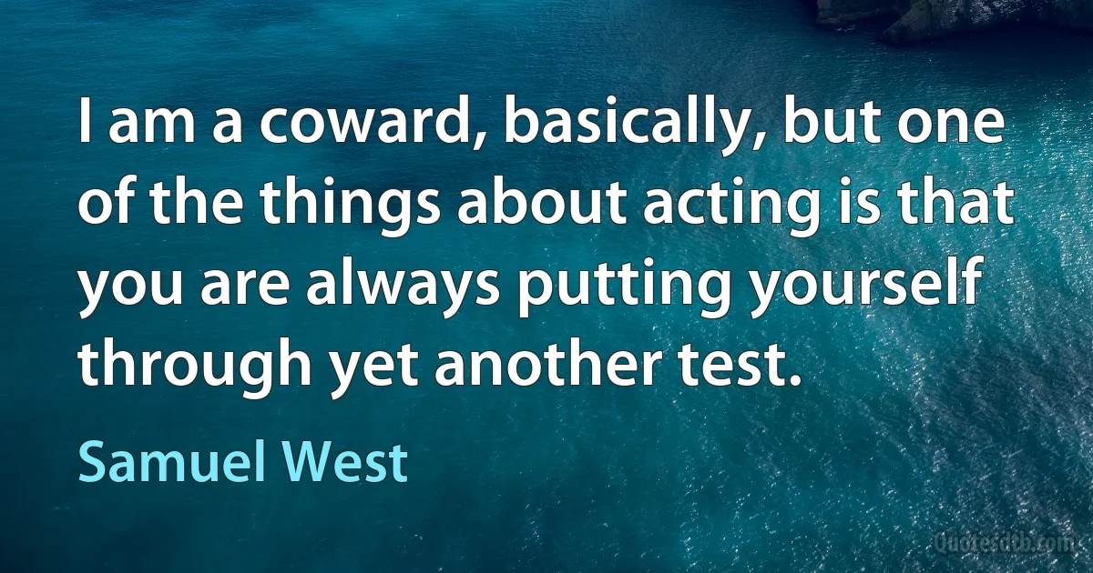 I am a coward, basically, but one of the things about acting is that you are always putting yourself through yet another test. (Samuel West)