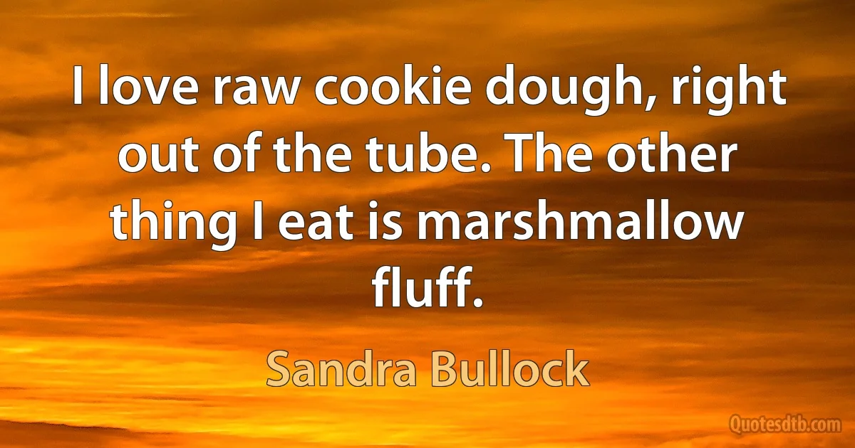 I love raw cookie dough, right out of the tube. The other thing I eat is marshmallow fluff. (Sandra Bullock)