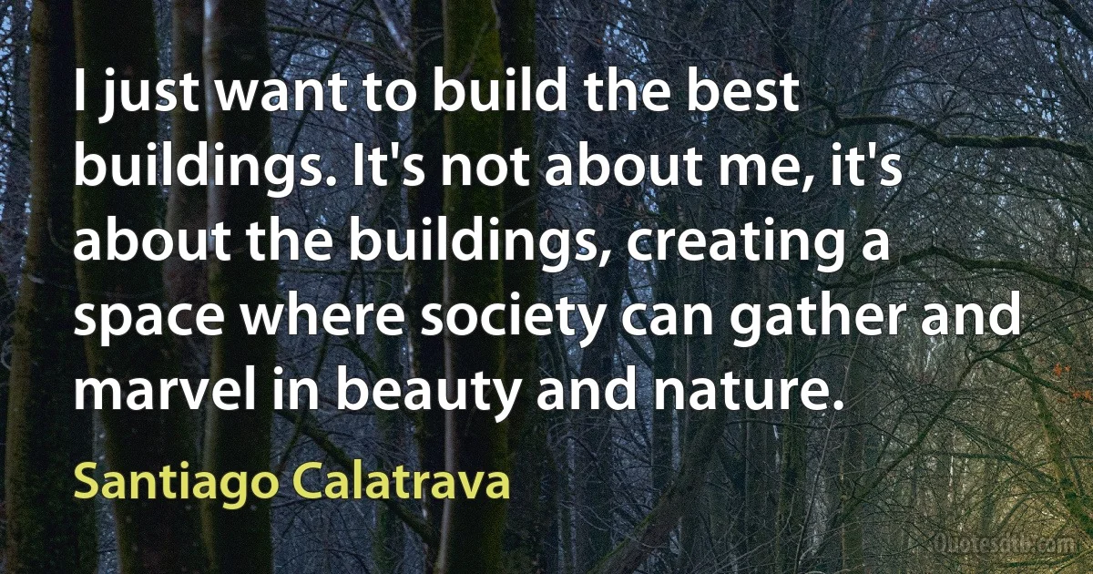 I just want to build the best buildings. It's not about me, it's about the buildings, creating a space where society can gather and marvel in beauty and nature. (Santiago Calatrava)