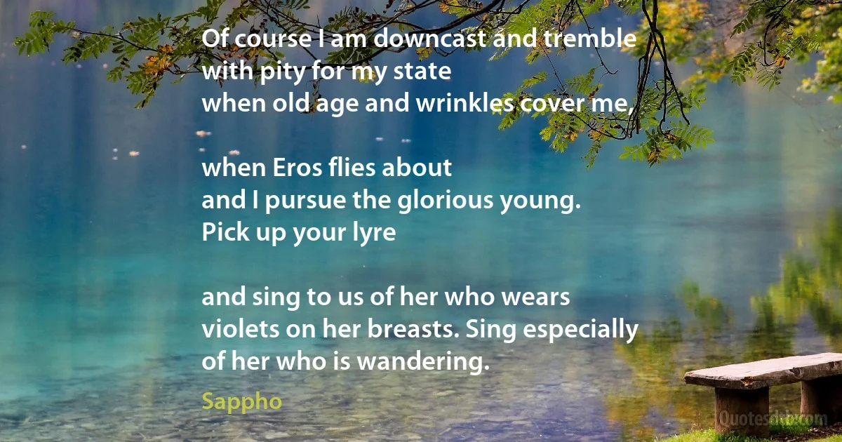 Of course I am downcast and tremble
with pity for my state
when old age and wrinkles cover me,

when Eros flies about
and I pursue the glorious young.
Pick up your lyre

and sing to us of her who wears
violets on her breasts. Sing especially
of her who is wandering. (Sappho)