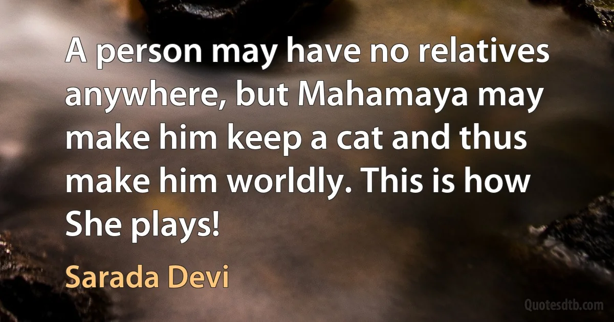 A person may have no relatives anywhere, but Mahamaya may make him keep a cat and thus make him worldly. This is how She plays! (Sarada Devi)