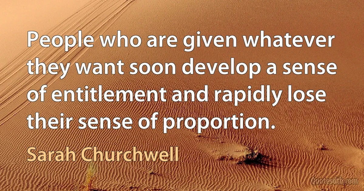 People who are given whatever they want soon develop a sense of entitlement and rapidly lose their sense of proportion. (Sarah Churchwell)