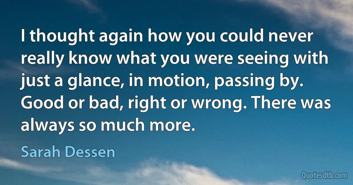 I thought again how you could never really know what you were seeing with just a glance, in motion, passing by. Good or bad, right or wrong. There was always so much more. (Sarah Dessen)