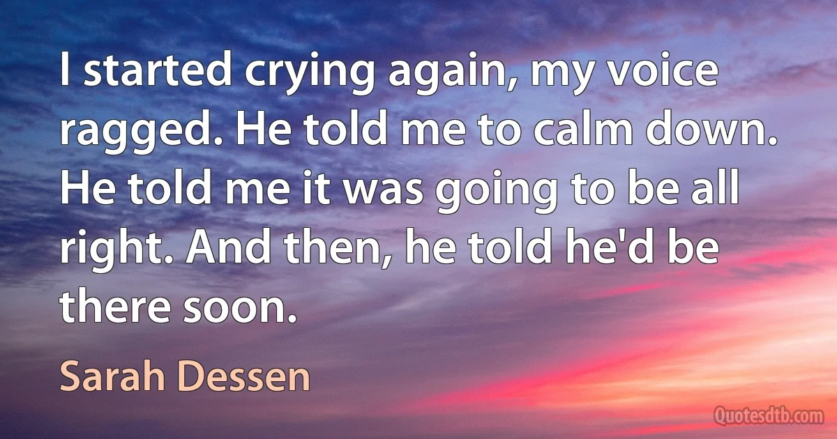 I started crying again, my voice ragged. He told me to calm down. He told me it was going to be all right. And then, he told he'd be there soon. (Sarah Dessen)