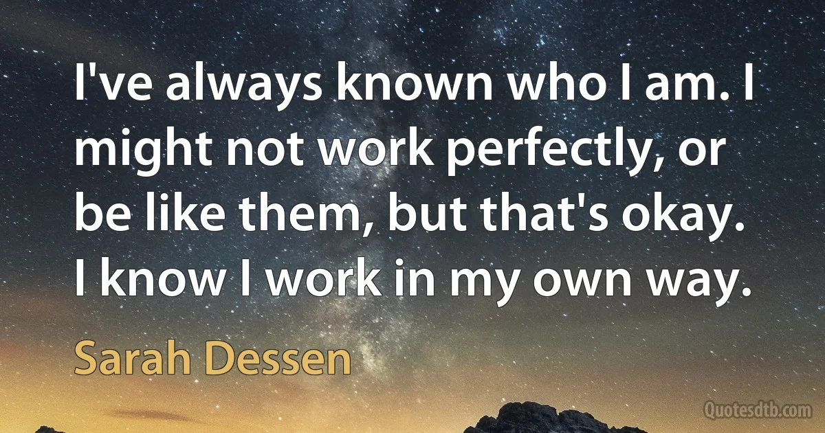 I've always known who I am. I might not work perfectly, or be like them, but that's okay. I know I work in my own way. (Sarah Dessen)