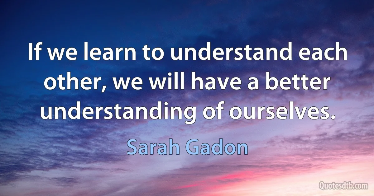 If we learn to understand each other, we will have a better understanding of ourselves. (Sarah Gadon)