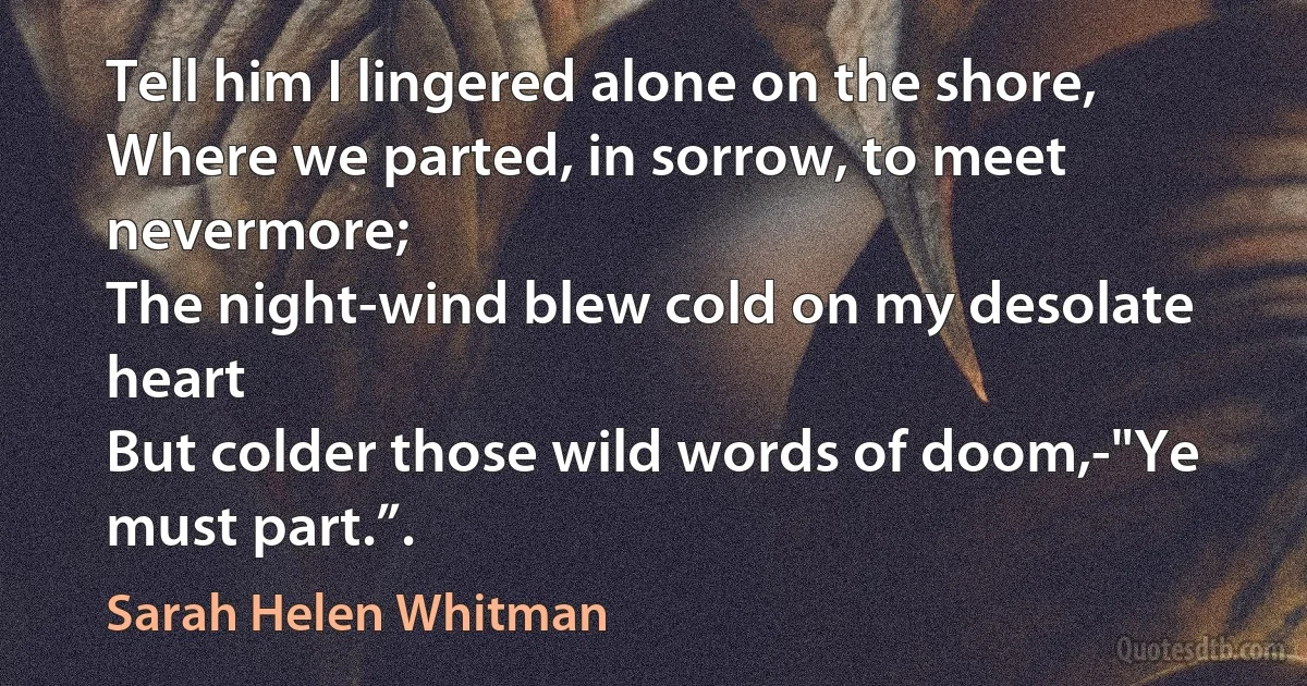 Tell him I lingered alone on the shore,
Where we parted, in sorrow, to meet nevermore;
The night-wind blew cold on my desolate heart
But colder those wild words of doom,-"Ye must part.”. (Sarah Helen Whitman)