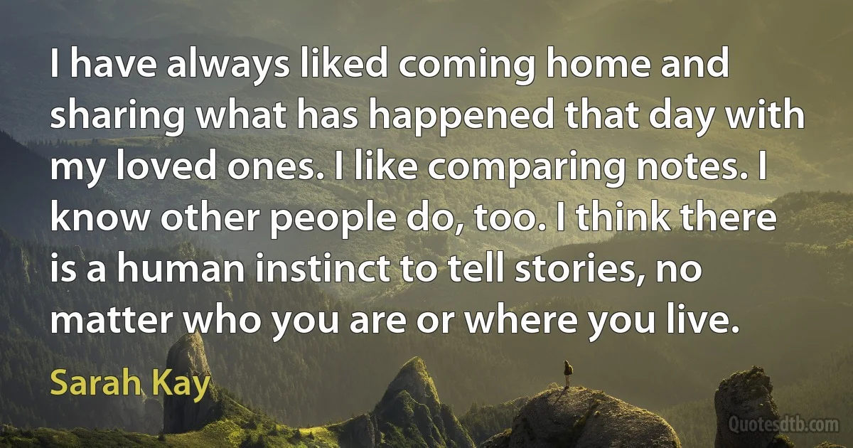 I have always liked coming home and sharing what has happened that day with my loved ones. I like comparing notes. I know other people do, too. I think there is a human instinct to tell stories, no matter who you are or where you live. (Sarah Kay)