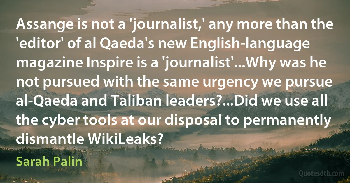 Assange is not a 'journalist,' any more than the 'editor' of al Qaeda's new English-language magazine Inspire is a 'journalist'...Why was he not pursued with the same urgency we pursue al-Qaeda and Taliban leaders?...Did we use all the cyber tools at our disposal to permanently dismantle WikiLeaks? (Sarah Palin)