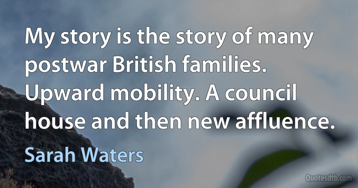 My story is the story of many postwar British families. Upward mobility. A council house and then new affluence. (Sarah Waters)