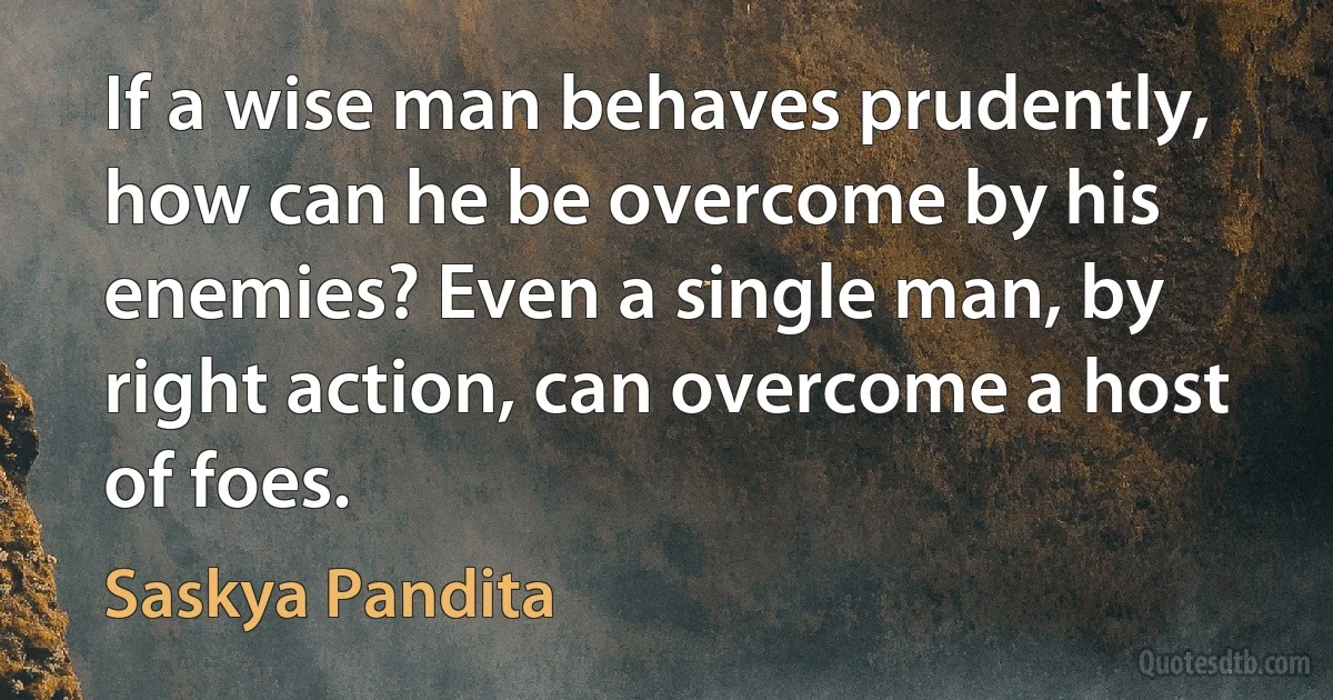 If a wise man behaves prudently, how can he be overcome by his enemies? Even a single man, by right action, can overcome a host of foes. (Saskya Pandita)