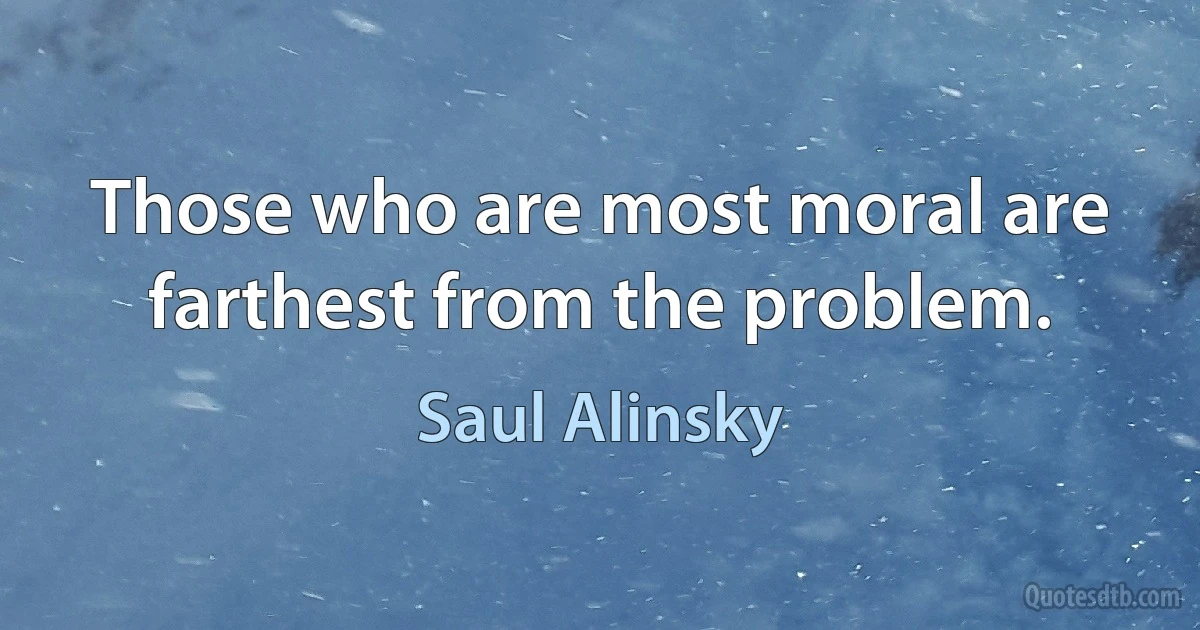 Those who are most moral are farthest from the problem. (Saul Alinsky)