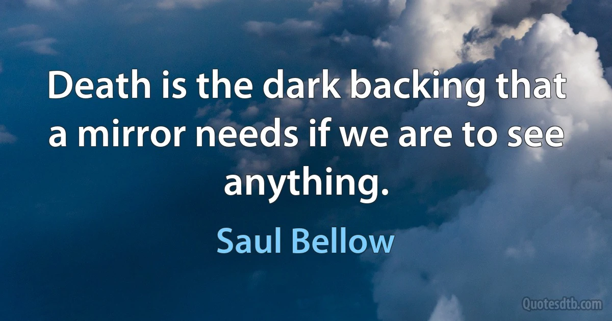 Death is the dark backing that a mirror needs if we are to see anything. (Saul Bellow)