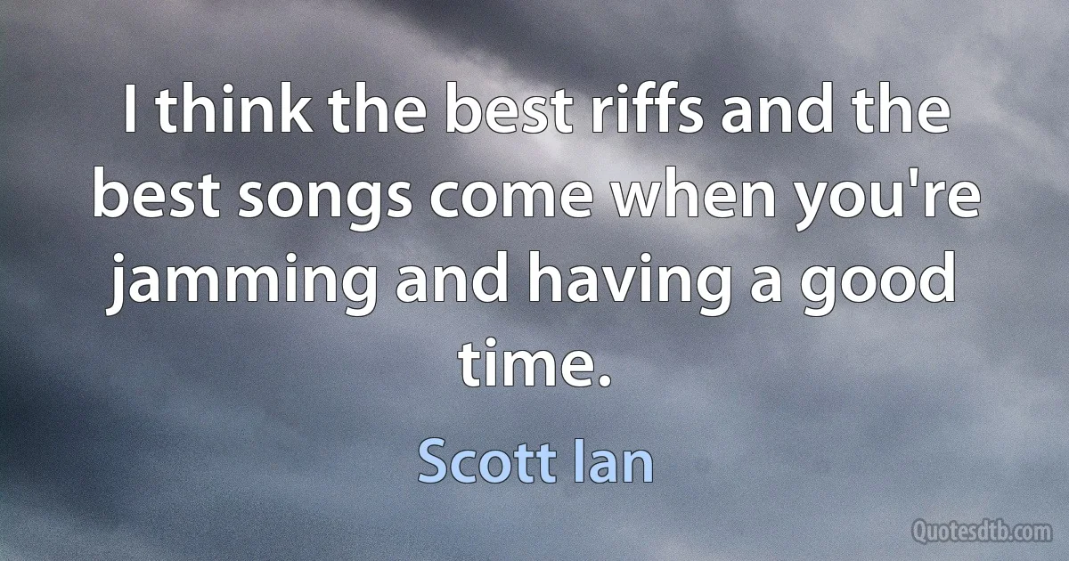 I think the best riffs and the best songs come when you're jamming and having a good time. (Scott Ian)