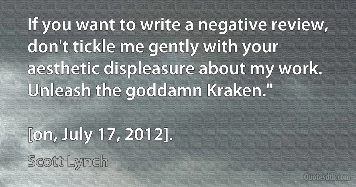 If you want to write a negative review, don't tickle me gently with your aesthetic displeasure about my work. Unleash the goddamn Kraken."

[on, July 17, 2012]. (Scott Lynch)