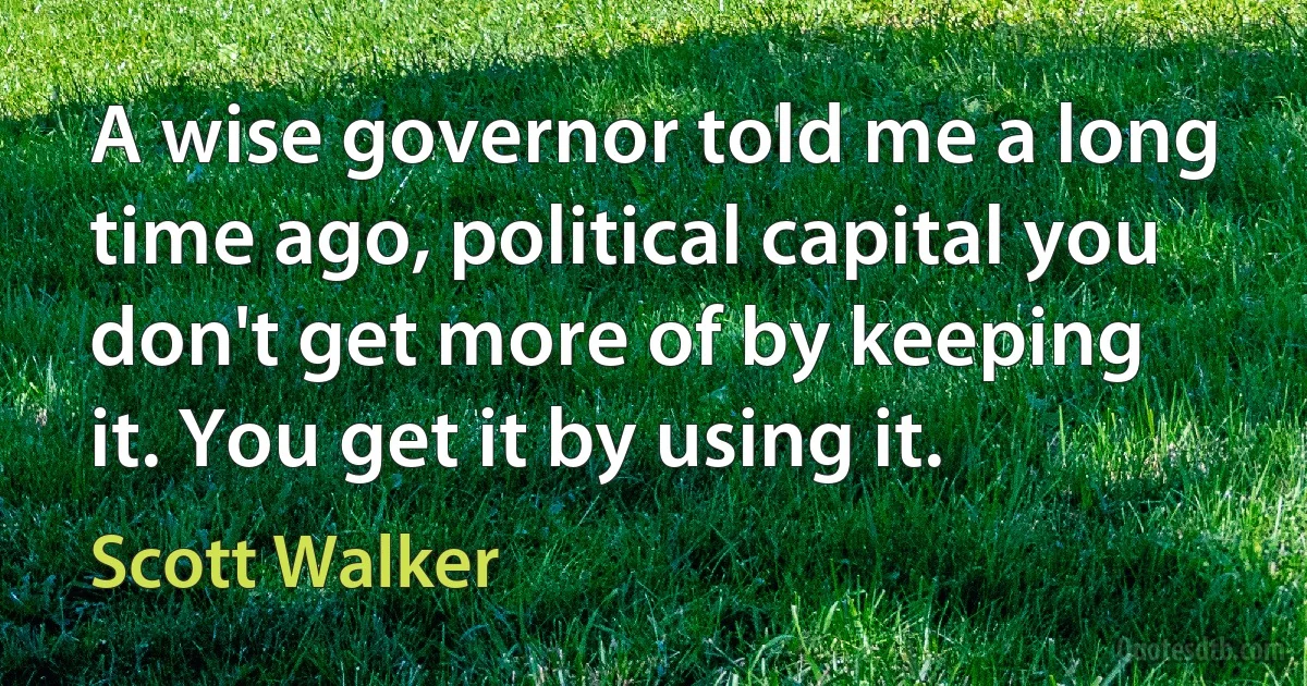 A wise governor told me a long time ago, political capital you don't get more of by keeping it. You get it by using it. (Scott Walker)