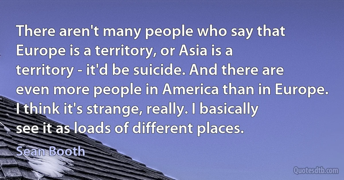 There aren't many people who say that Europe is a territory, or Asia is a territory - it'd be suicide. And there are even more people in America than in Europe. I think it's strange, really. I basically see it as loads of different places. (Sean Booth)