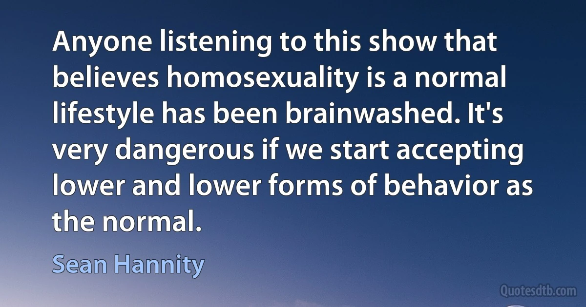 Anyone listening to this show that believes homosexuality is a normal lifestyle has been brainwashed. It's very dangerous if we start accepting lower and lower forms of behavior as the normal. (Sean Hannity)