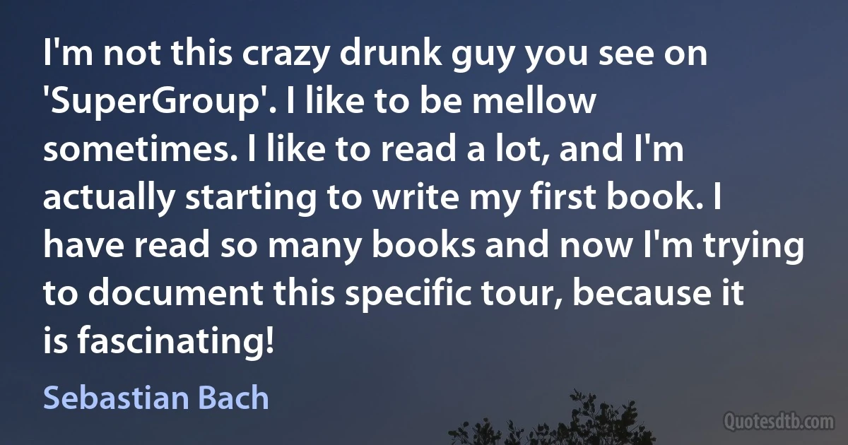 I'm not this crazy drunk guy you see on 'SuperGroup'. I like to be mellow sometimes. I like to read a lot, and I'm actually starting to write my first book. I have read so many books and now I'm trying to document this specific tour, because it is fascinating! (Sebastian Bach)