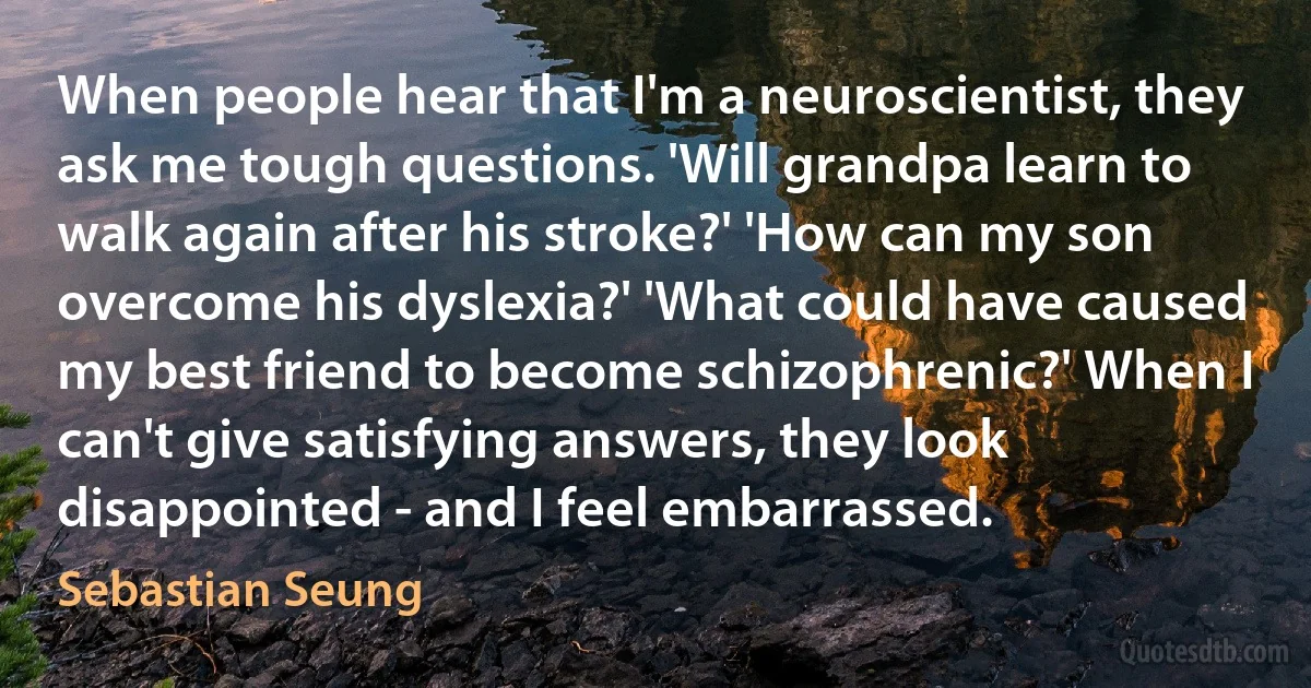 When people hear that I'm a neuroscientist, they ask me tough questions. 'Will grandpa learn to walk again after his stroke?' 'How can my son overcome his dyslexia?' 'What could have caused my best friend to become schizophrenic?' When I can't give satisfying answers, they look disappointed - and I feel embarrassed. (Sebastian Seung)